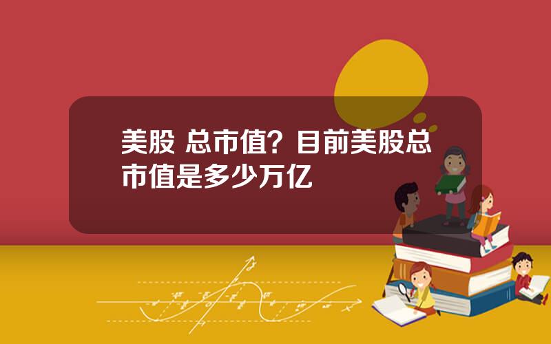 美股 总市值？目前美股总市值是多少万亿